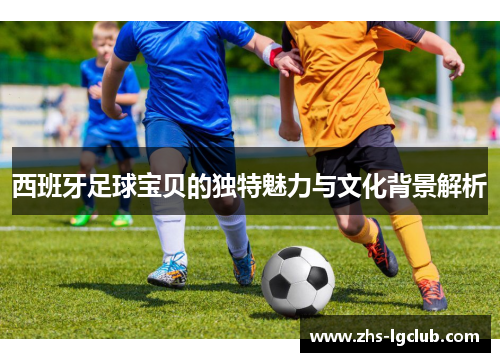 西班牙足球宝贝的独特魅力与文化背景解析