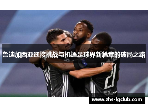 鲁迪加西亚迎接挑战与机遇足球界新篇章的破局之路