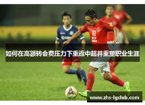 如何在高额转会费压力下重返中超并重塑职业生涯 如何在高额转会费压力下重返中超并重塑职业生涯