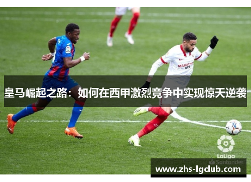 皇马崛起之路:如何在西甲激烈竞争中实现惊天逆袭 皇马崛起之路:如何在西甲激烈竞争中实现惊天逆袭